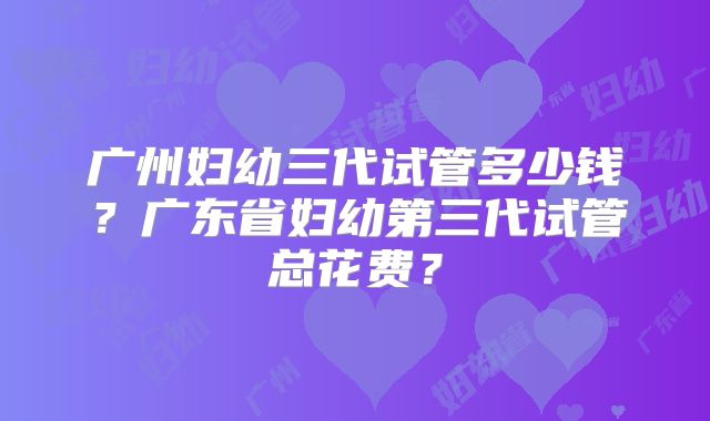 广州妇幼三代试管多少钱?广东省妇幼第三代试管总花费?