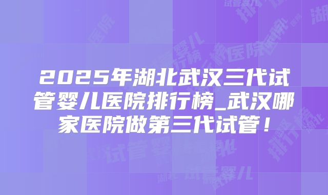 2025年湖北武汉三代试管婴儿医院排行榜_武汉哪家医院做第三代试管!