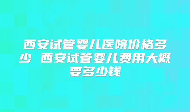 西安试管婴儿医院价格多少 西安试管婴儿费用大概要多少钱