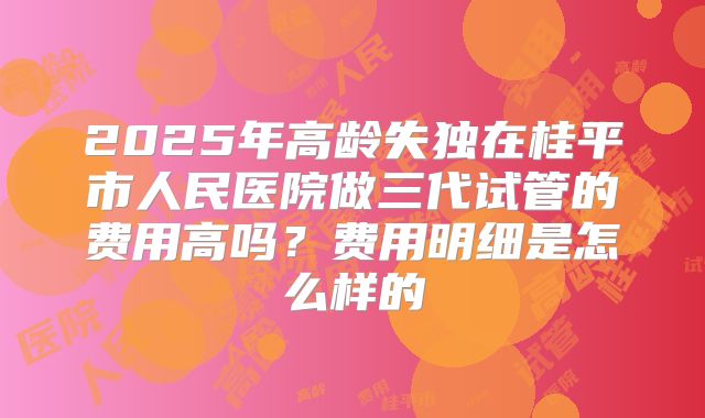 2025年高龄失独在桂平市人民医院做三代试管的费用高吗？费用明细是怎么样的
