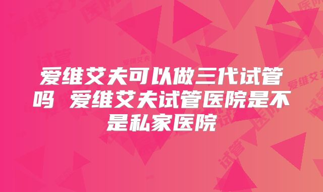 爱维艾夫可以做三代试管吗 爱维艾夫试管医院是不是私家医院