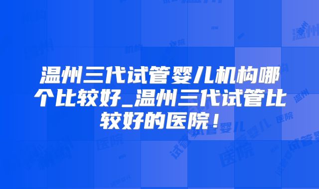 温州三代试管婴儿机构哪个比较好_温州三代试管比较好的医院!