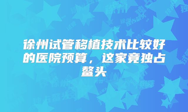 徐州试管移植技术比较好的医院预算,这家竟独占鳌头