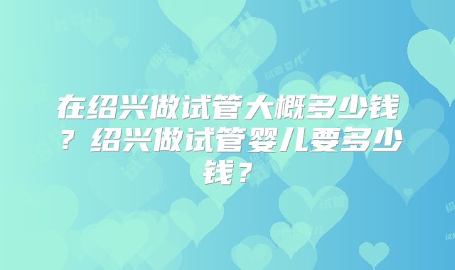 在绍兴做试管大概多少钱？绍兴做试管婴儿要多少钱？