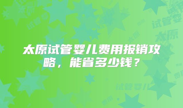 太原试管婴儿费用报销攻略，能省多少钱？