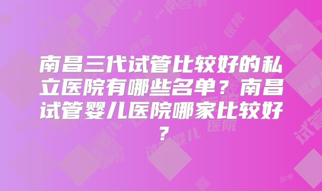 南昌三代试管比较好的私立医院有哪些名单?南昌试管婴儿医院哪家比较好?