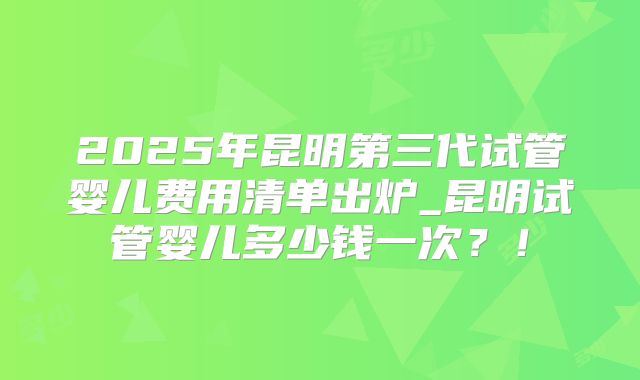 2025年昆明第三代试管婴儿费用清单出炉_昆明试管婴儿多少钱一次？！