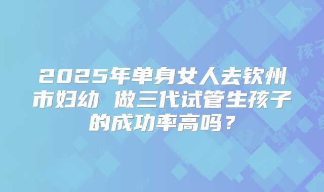 2025年单身女人去钦州市妇幼 做三代试管生孩子的成功率高吗?