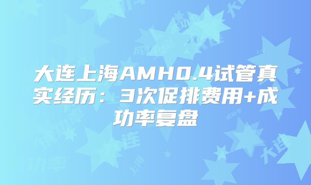 大连上海AMH0.4试管真实经历：3次促排费用+成功率复盘