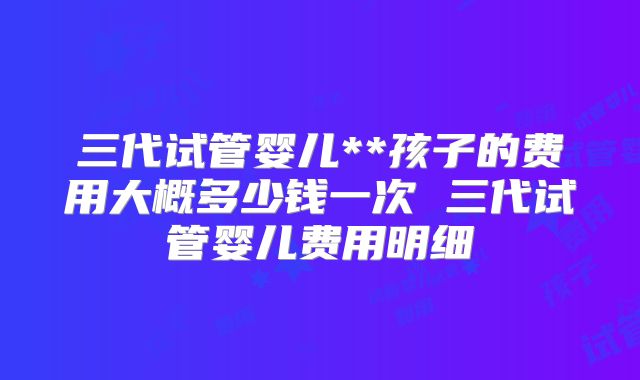 三代试管婴儿**孩子的费用大概多少钱一次 三代试管婴儿费用明细