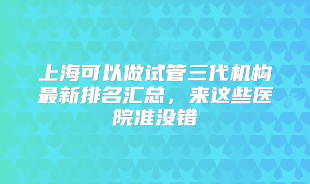 上海可以做试管三代机构最新排名汇总,来这些医院准没错