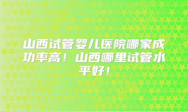 山西试管婴儿医院哪家成功率高！山西哪里试管水平好！