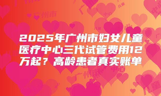2025年广州市妇女儿童医疗中心三代试管费用12万起？高龄患者真实账单