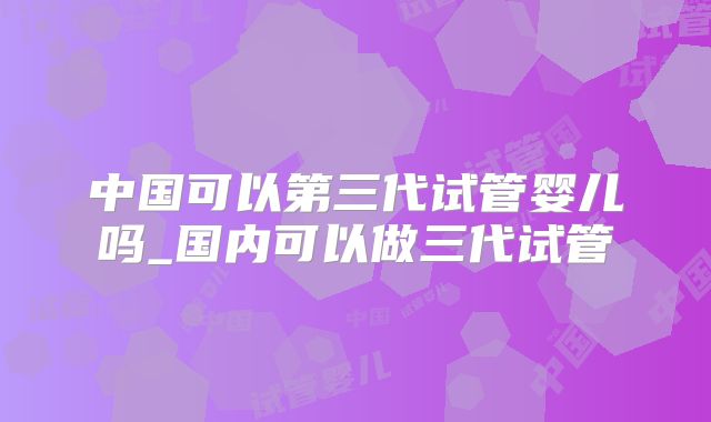 中国可以第三代试管婴儿吗_国内可以做三代试管