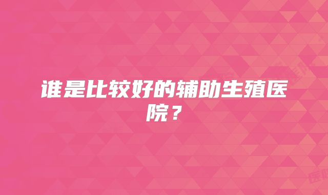 谁是比较好的辅助生殖医院？