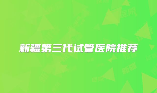 新疆第三代试管医院推荐