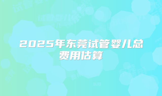 2025年东莞试管婴儿总费用估算