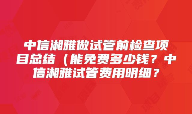 中信湘雅做试管前检查项目总结（能免费多少钱？中信湘雅试管费用明细？