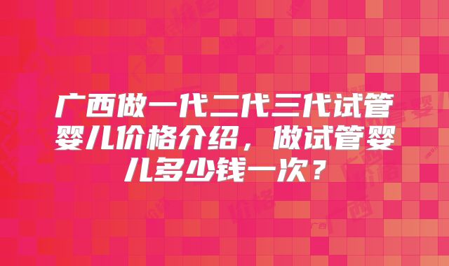 广西做一代二代三代试管婴儿价格介绍,做试管婴儿多少钱一次?