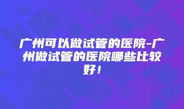 广州可以做试管的医院-广州做试管的医院哪些比较好！
