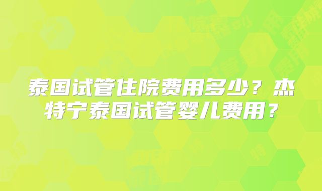 泰国试管住院费用多少？杰特宁泰国试管婴儿费用？