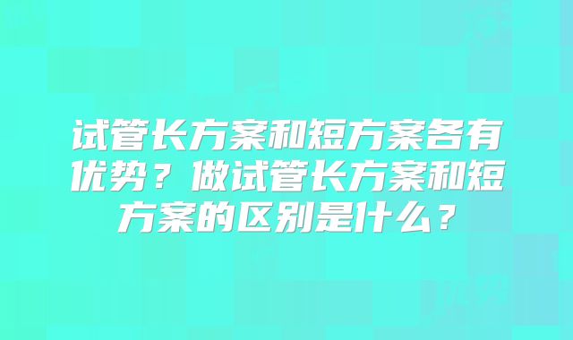 试管长方案和短方案各有优势？做试管长方案和短方案的区别是什么？