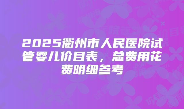 2025衢州市人民医院试管婴儿价目表,总费用花费明细参考