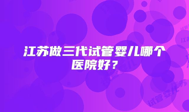 江苏做三代试管婴儿哪个医院好?