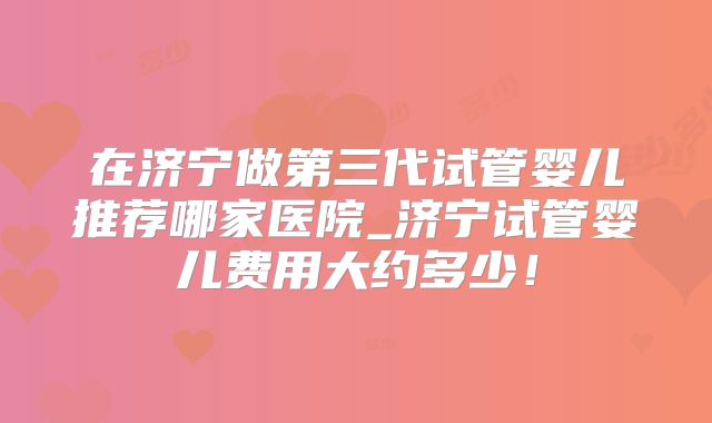 在济宁做第三代试管婴儿推荐哪家医院_济宁试管婴儿费用大约多少！