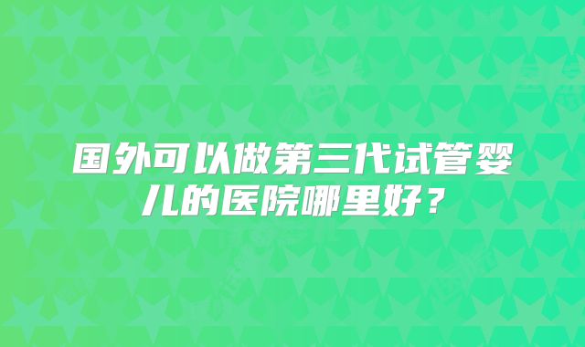 国外可以做第三代试管婴儿的医院哪里好？