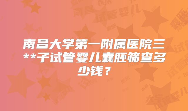 南昌大学第一附属医院三**子试管婴儿囊胚筛查多少钱？