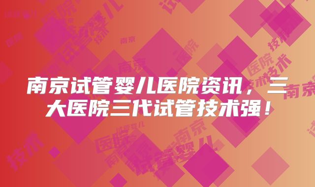 南京试管婴儿医院资讯，三大医院三代试管技术强！