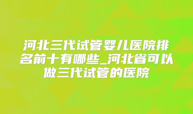 河北三代试管婴儿医院排名前十有哪些_河北省可以做三代试管的医院