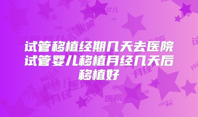 试管移植经期几天去医院试管婴儿移植月经几天后移植好
