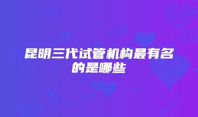 昆明三代试管机构最有名的是哪些