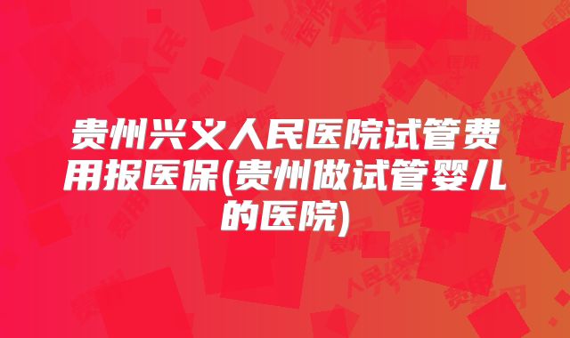 贵州兴义人民医院试管费用报医保(贵州做试管婴儿的医院)