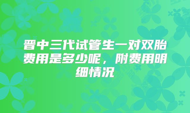 晋中三代试管生一对双胎费用是多少呢,附费用明细情况