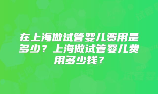 在上海做试管婴儿费用是多少?上海做试管婴儿费用多少钱?