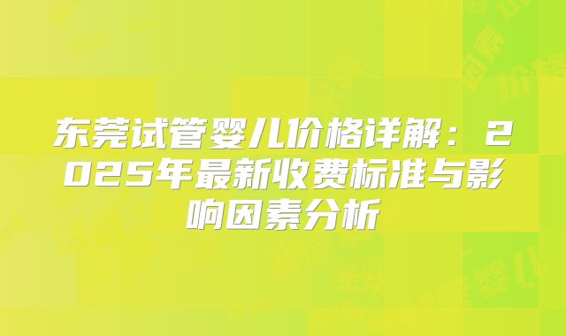 东莞试管婴儿价格详解：2025年最新收费标准与影响因素分析