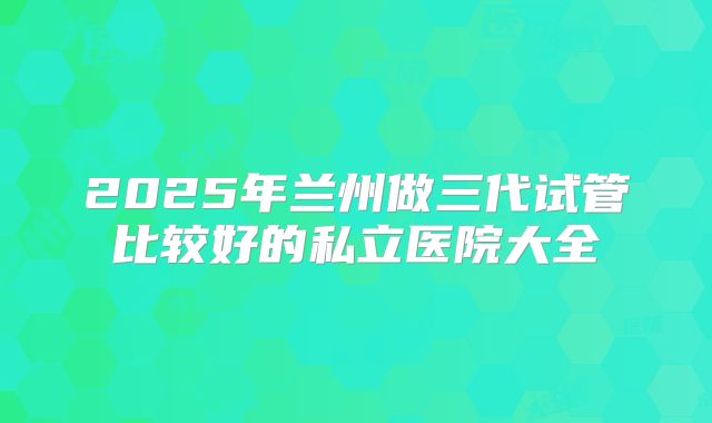 2025年兰州做三代试管比较好的私立医院大全