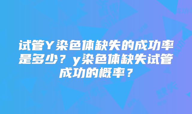 试管Y染色体缺失的成功率是多少?y染色体缺失试管成功的概率?