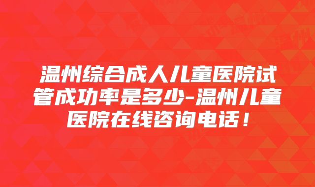 温州综合成人儿童医院试管成功率是多少-温州儿童医院在线咨询电话！