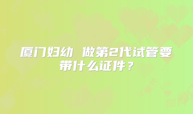 厦门妇幼 做第2代试管要带什么证件?