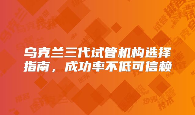 乌克兰三代试管机构选择指南,成功率不低可信赖