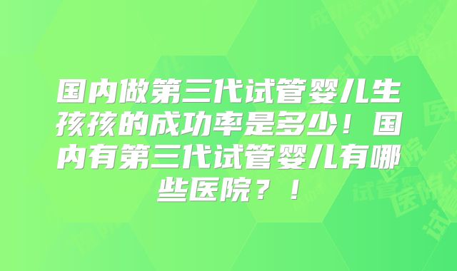 国内做第三代试管婴儿生孩孩的成功率是多少!国内有第三代试管婴儿有哪些医院?!