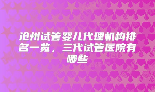 沧州试管婴儿代理机构排名一览,三代试管医院有哪些
