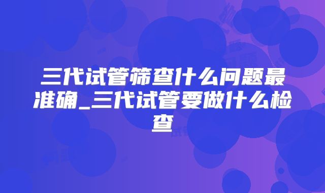 三代试管筛查什么问题最准确_三代试管要做什么检查
