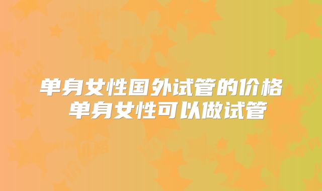 单身女性国外试管的价格 单身女性可以做试管