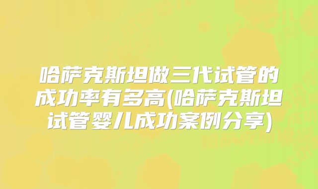 哈萨克斯坦做三代试管的成功率有多高(哈萨克斯坦试管婴儿成功案例分享)
