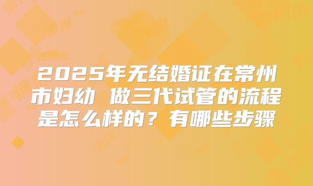 2025年无结婚证在常州市妇幼 做三代试管的流程是怎么样的?有哪些步骤